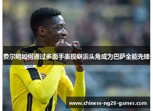 费尔明如何通过多面手表现崭露头角成为巴萨全能先锋 费尔明如何通过多面手表现崭露头角成为巴萨全能先锋