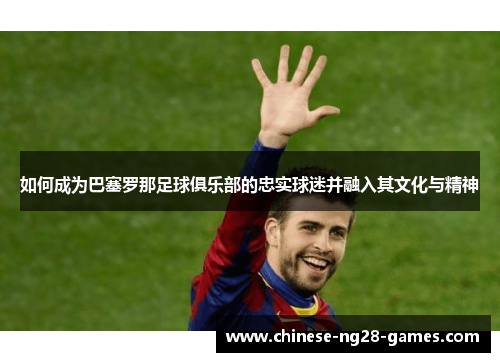 如何成为巴塞罗那足球俱乐部的忠实球迷并融入其文化与精神