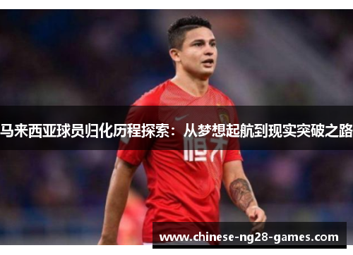 马来西亚球员归化历程探索：从梦想起航到现实突破之路