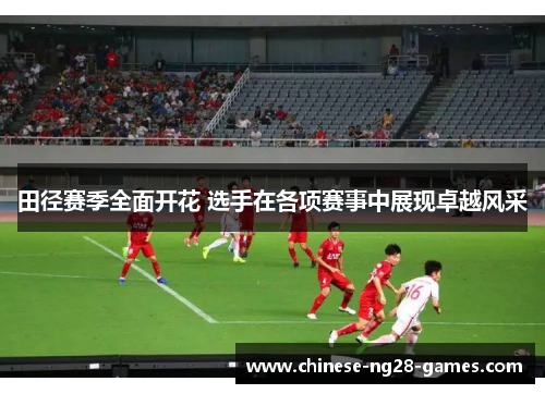 田径赛季全面开花 选手在各项赛事中展现卓越风采