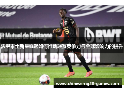 法甲本土新星崛起如何推动联赛竞争力与全球影响力的提升