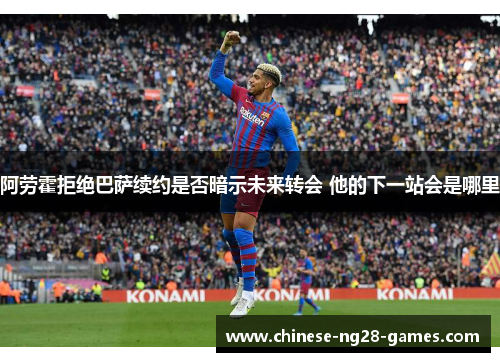 阿劳霍拒绝巴萨续约是否暗示未来转会 他的下一站会是哪里