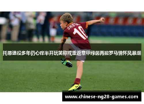 托蒂退役多年仍心痒半开玩笑称或重返意甲绿茵再掀罗马情怀风暴潮